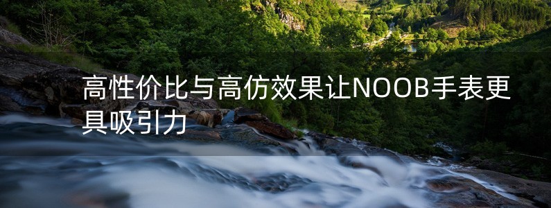 高性價(jià)比與高仿效果讓NOOB手表更具吸引力