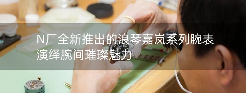 N廠全新推出的浪琴嘉嵐系列腕表 演繹腕間璀璨魅力