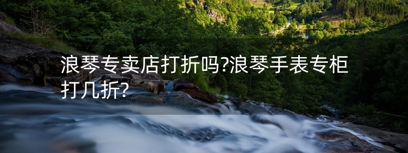 浪琴專賣店打折嗎?浪琴手表專柜打幾折?