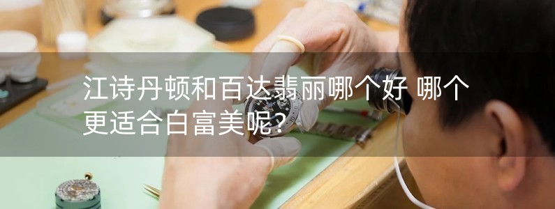 江詩丹頓和百達翡麗哪個好 哪個更適合白富美呢？