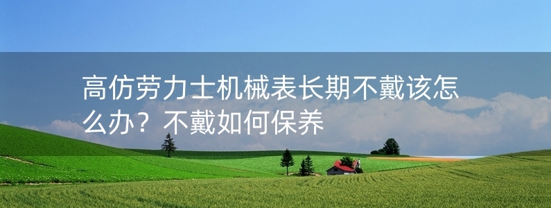 高仿勞力士機械表長期不戴該怎么辦？不戴如何保養(yǎng)