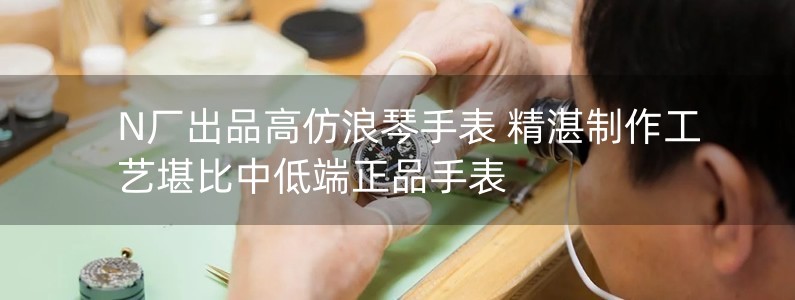 N廠出品高仿浪琴手表 精湛制作工藝堪比中低端正品手表