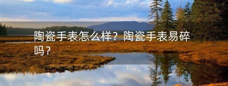 陶瓷手表怎么樣？陶瓷手表易碎嗎？