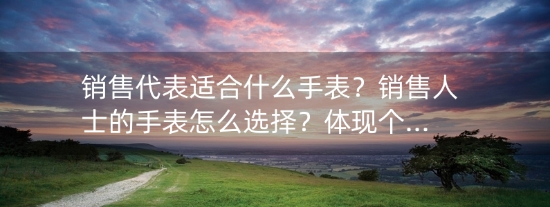 銷售代表適合什么手表？銷售人士的手表怎么選擇？體現(xiàn)個人品味和獨到眼光才是最佳選擇