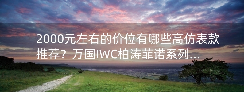 2000元左右的價(jià)位有哪些高仿表款推薦？萬國IWC柏濤菲諾系列推薦