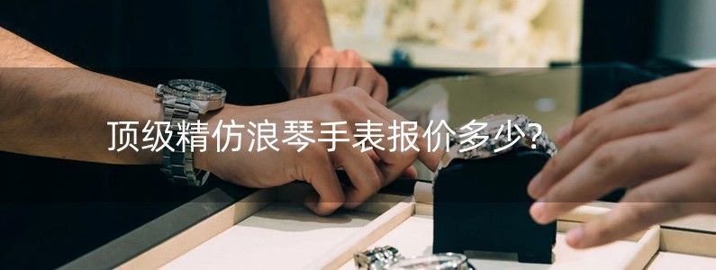 頂級(jí)精仿浪琴手表報(bào)價(jià)多少?