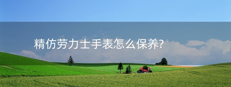 精仿勞力士手表怎么保養(yǎng)?