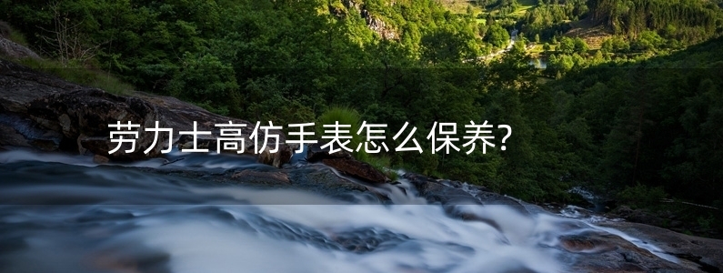 勞力士高仿手表怎么保養(yǎng)?