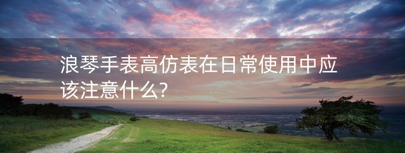 浪琴手表高仿表在日常使用中應(yīng)該注意什么?