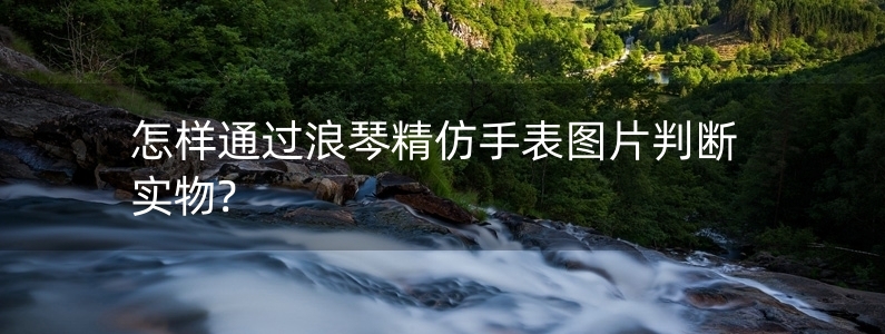 怎樣通過浪琴精仿手表圖片判斷實物?