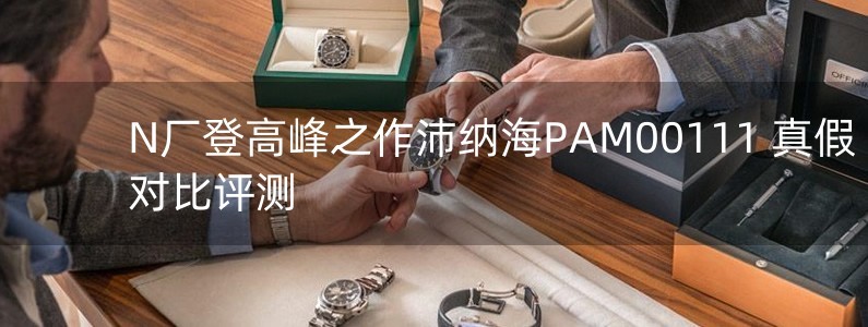 N廠登高峰之作沛納海PAM00111 真假對(duì)比評(píng)測(cè)