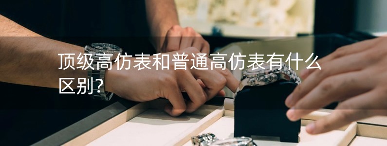 頂級(jí)高仿表和普通高仿表有什么區(qū)別?