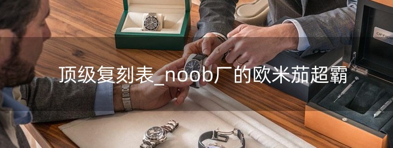 頂級復(fù)刻表_noob廠的歐米茄超霸