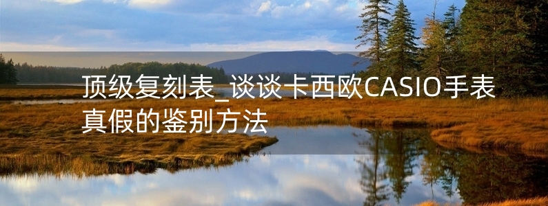 頂級復(fù)刻表_談?wù)効ㄎ鳉WCASIO手表真假的鑒別方法