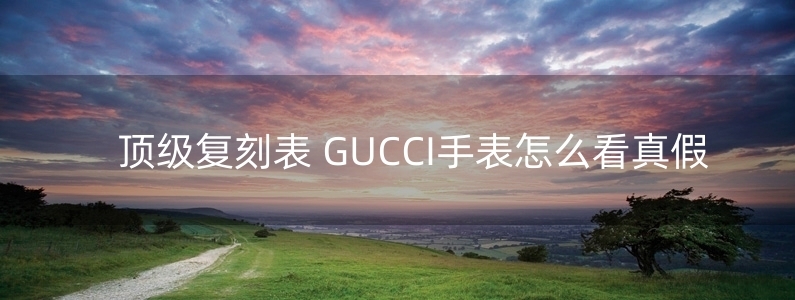 頂級(jí)復(fù)刻表 GUCCI手表怎么看真假