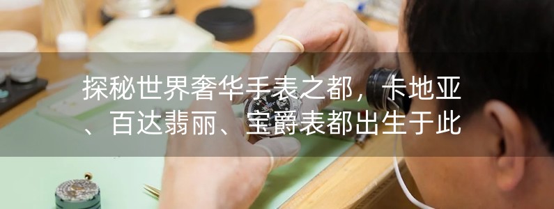 探秘世界奢華手表之都，卡地亞、百達翡麗、寶爵表都出生于此