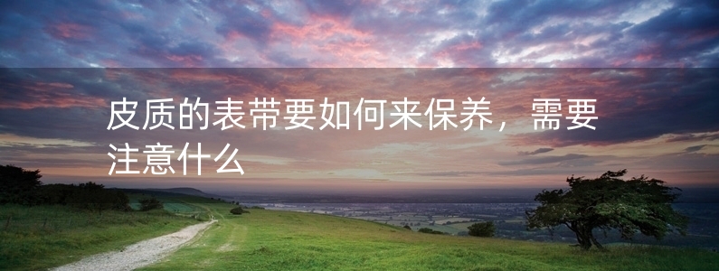 皮質(zhì)的表帶要如何來(lái)保養(yǎng)，需要注意什么