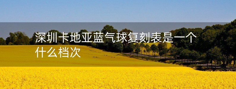 深圳卡地亞藍(lán)氣球復(fù)刻表是一個(gè)什么檔次