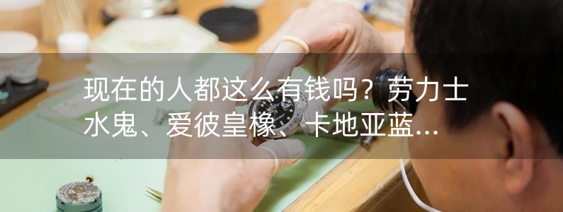 現(xiàn)在的人都這么有錢嗎？勞力士水鬼、愛(ài)彼皇橡、卡地亞藍(lán)氣球都有了！