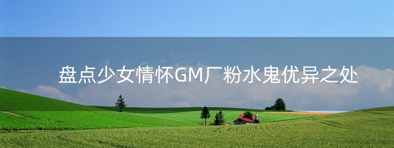 盤點少女情懷GM廠粉水鬼優(yōu)異之處