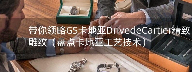 帶你領(lǐng)略GS卡地亞DrivedeCartier精致雕紋（盤點卡地亞工藝技術(shù)）