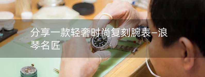 分享一款輕奢時尚復刻腕表—浪琴名匠