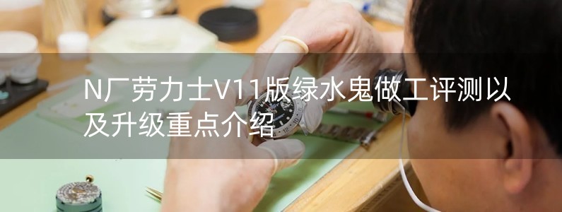 N廠勞力士V11版綠水鬼做工評測以及升級重點介紹