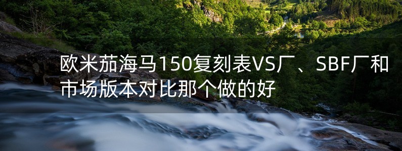 歐米茄海馬150復(fù)刻表VS廠、SBF廠和市場版本對比那個做的好