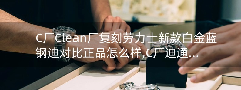 C廠Clean廠復刻勞力士新款白金藍鋼迪對比正品怎么樣,C廠迪通拿可以過專柜嗎