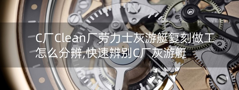 C廠Clean廠勞力士灰游艇復(fù)刻做工怎么分辨,快速辨別C廠灰游艇