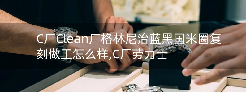 C廠Clean廠格林尼治藍(lán)黑國米圈復(fù)刻做工怎么樣,C廠勞力士