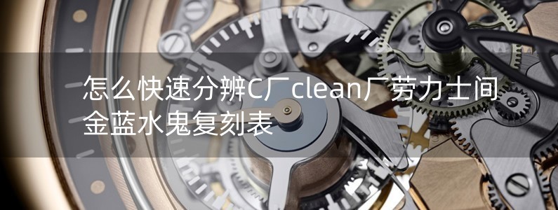 怎么快速分辨C廠clean廠勞力士間金藍(lán)水鬼復(fù)刻表