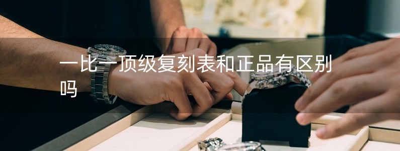 一比一頂級(jí)復(fù)刻表和正品有區(qū)別嗎