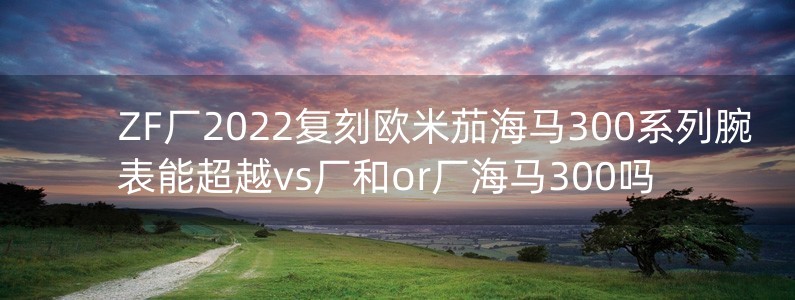 ZF廠2022復(fù)刻歐米茄海馬300系列腕表能超越vs廠和or廠海馬300嗎