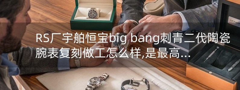 RS廠宇舶恒寶big bang刺青二代陶瓷腕表復刻做工怎么樣,是最高版本嗎