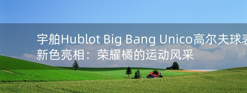 宇舶Hublot Big Bang Unico高爾夫球表新色亮相：榮耀橘的運(yùn)動(dòng)風(fēng)采