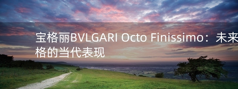 寶格麗BVLGARI Octo Finissimo：未來風(fēng)格的當(dāng)代表現(xiàn)