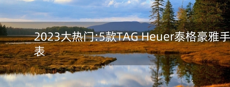 2023大熱門:5款TAG Heuer泰格豪雅手表