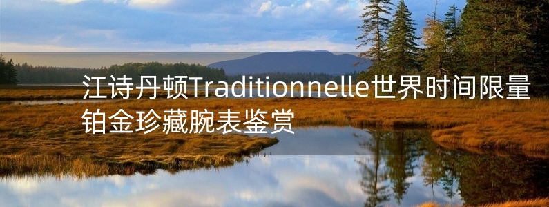 江詩丹頓Traditionnelle世界時間限量鉑金珍藏腕表鑒賞